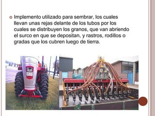  Implemento utilizado para sembrar, los cuales
llevan unas rejas delante de los tubos por los
cuales se distribuyen los granos, que van abriendo
el surco en que se depositan, y rastros, rodillos o
gradas que los cubren luego de tierra.
 