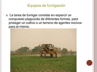 Equipos de fumigación
 La tarea de fumigar consiste en esparcir un
compuesto plaguicida de diferentes formas, para
proteger un cultivo o un terreno de agentes nocivos
para el mismo.
 