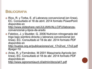 BIBLIOGRAFIA
 Rico, R. y Torba, E. sf Labranza convencional (en línea).
EC. Consultado el 18 de abril. 2014 formato PowerPoint
disponible en
http://www.slideshare.net/JULIANVALLCIFU/labranza-
convencional-y-tipos-de-arado
 Falotico, J. y Studder, G. 2006 Nutricion nitrogenada del
trigo bajo siembra directa y labranza convencional (en
línea). EC. Consultado el 18 de abr. 2014 formato PDF
disponible en
http://suelos.org.ar/publicaciones/vol_17n2/vol_17n2.pdf
#page=10
 Arias, R. y Fernández, M 2001 Maquinaria Agricola (en
linea). EC. Consultado el 18 de abr. 2014 formato PDF
disponible en
http://www.agronomiauct.cl/admin/docs/a41.pdf
 