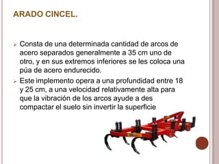 ARADO CINCEL.
 Consta de una determinada cantidad de arcos de
acero separados generalmente a 35 cm uno de
otro, y en sus extremos inferiores se les coloca una
púa de acero endurecido.
 Este implemento opera a una profundidad entre 18
y 25 cm, a una velocidad relativamente alta para
que la vibración de los arcos ayude a des
compactar el suelo sin invertir la superficie
 