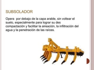 SUBSOLADOR
Opera por debajo de la capa arable, sin voltear el
suelo, especialmente para lograr su des
compactación y facilitar la aireación, la infiltración del
agua y la penetración de las raíces.
 