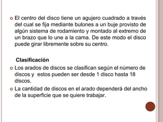  El centro del disco tiene un agujero cuadrado a través
del cual se fija mediante bulones a un buje provisto de
algún sistema de rodamiento y montado al extremo de
un brazo que lo une a la cama. De este modo el disco
puede girar libremente sobre su centro.
Clasificación
 Los arados de discos se clasifican según el número de
discos y estos pueden ser desde 1 disco hasta 18
discos.
 La cantidad de discos en el arado dependerá del ancho
de la superficie que se quiere trabajar.
 