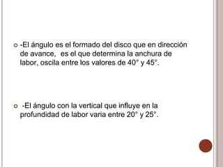  -El ángulo es el formado del disco que en dirección
de avance, es el que determina la anchura de
labor, oscila entre los valores de 40° y 45°.
 -El ángulo con la vertical que influye en la
profundidad de labor varia entre 20° y 25°.
 