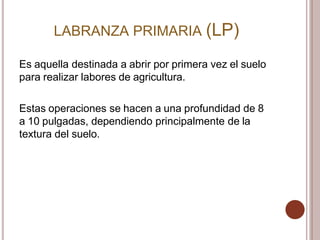 LABRANZA PRIMARIA (LP)
Es aquella destinada a abrir por primera vez el suelo
para realizar labores de agricultura.
Estas operaciones se hacen a una profundidad de 8
a 10 pulgadas, dependiendo principalmente de la
textura del suelo.
 