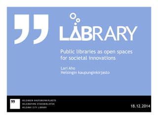 Public libraries as open spaces
for societal innovations
Lari Aho
Helsingin kaupunginkirjasto
18.12.2014
 
