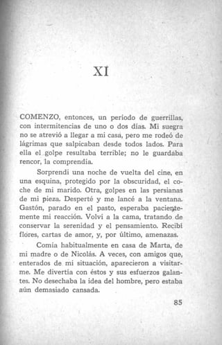 COMENZO, entonces, un período de guerrillas,
con intermitencias de uno o dos días. Mi suegra
no se atrevió a llegar a mi casd, pero me rodeó de
lágrimas que salpicaban desde todos lados. Para
ella el golpe resultaba terrible; no le guardaba
rencor, la comprendía.
Sorprendí una noche de vuelta del cine, en
una esquina, protegido por la obscuridad, el co-
che de mi marido. Otra, golpes en las persianas
de mi pieza. Desperté y me lancé a la ventana.
Gastón, parado en el pasto, esperaba paciente-
mente mi reacción. Volví a la cama, tratando de
conservar la serenidad y el pensamiento. Recibí
flores, cartas de amor, y, por Último, amenazas.
Comía habitualmente en casa de Marta, de
mi madre o de Nicolás. A veces, con amigos que,
- enterados de mi situación, aparecieron a visitar-
me. Me divertía con éstos y sus esfuerzos galan-
tes. No desechaba la idea del hombre, pero estaba
aún demasiado cansada.
85
.
 