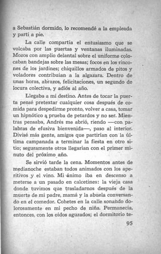 ! a Sebastián dormido, lo recomendé a la empleada
y partí a pie.
La calle compartía el entusiasmo que se
volcaba por las puertas y ventanas iluminadas.
Mozos con amplio delantal sobre el uniforme colo-
caban bandejas sobre las mesas; focos en los rinco-
nes de los jardines; chiquillos armados de pitos y
voladores contribuían a la algazara. Dentro de
unas horas, abrazos, felicitaciones, un segundo de
locura colectiva, y adiós al año.
Llegaba a mi destino. Antes de tocar la puer-
ta pensé pretextar cualquier cosa después de co-
mida para despedirme1 volver a casa, tomar
un hipnótico a prueba de petardos y no ser. Mien-
tras pensaba, Andrés me abrió, riendo -con pa-
labras d 3 al interior.
Divisé más gente, amigoh que partirían con la ú1-
tima campanad la fiesta en otro si-
tio; seguramente otros :1 primer mi-
nuto del próximo año.
Se sirvió tarde la Momentos antes de
.medianoche estaban toaos animados con los ape-
ritivos y el vin iba en descenso a
meterse a un pasado !tines: la vieja casa
donde tuvimos que trasladarnos después de la
muerte de mi padre, mamá y la abuela conversan-
do en el comedor. Cohetes en la calle sonando do-
lorosamente en mi pecho de niña. Permanecía,
entonces, con los oídos aguzados; el dormitorio te-
1l
. _
95
 
