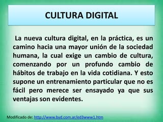 CULTURA DIGITAL
La nueva cultura digital, en la práctica, es un
camino hacia una mayor unión de la sociedad
humana, la cua...