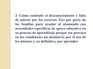 3. Cómo combatir el desconocimiento y falta
de interés por los recursos Tics por parte de
las familias para ayudar al alumnado con
necesidades específicas de apoyo educativo en
su proceso de aprendizaje porque eso provoca
en los estudiantes un desinterés por el uso de
los mismos y, en definitiva, por aprender.
 