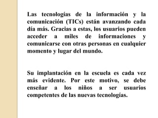 Las tecnologías de la información y la
comunicación (TICs) están avanzando cada
día más. Gracias a estas, los usuarios pueden
acceder a miles de informaciones y
comunicarse con otras personas en cualquier
momento y lugar del mundo.
Su implantación en la escuela es cada vez
más evidente. Por este motivo, se debe
enseñar a los niños a ser usuarios
competentes de las nuevas tecnologías.
 