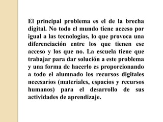 El principal problema es el de la brecha
digital. No todo el mundo tiene acceso por
igual a las tecnologías, lo que provoca una
diferenciación entre los que tienen ese
acceso y los que no. La escuela tiene que
trabajar para dar solución a este problema
y una forma de hacerlo es proporcionando
a todo el alumnado los recursos digitales
necesarios (materiales, espacios y recursos
humanos) para el desarrollo de sus
actividades de aprendizaje.
 