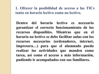 1. Ofrecer la posibilidad de acceso a las TICs
tanto en horario lectivo como no lectivo.
Dentro del horario lectivo es necesario
garantizar el correcto funcionamiento de los
recursos disponibles. Mientras que en el
horario no lectivo se debe facilitar aulas con los
recursos necesarios (ordenadores, internet,
impresora…) para que el alumnado pueda
realizar las actividades que manden como
tarea, así como el acceso a más información,
pudiendo ir acompañados con sus familiares.
 