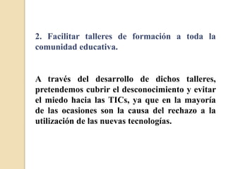 2. Facilitar talleres de formación a toda la
comunidad educativa.
A través del desarrollo de dichos talleres,
pretendemos cubrir el desconocimiento y evitar
el miedo hacia las TICs, ya que en la mayoría
de las ocasiones son la causa del rechazo a la
utilización de las nuevas tecnologías.
 
