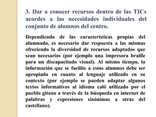 3. Dar a conocer recursos dentro de las TICs
acordes a las necesidades individuales del
conjunto de alumnos del centro.
Dependiendo de las características propias del
alumnado, es necesario dar respuesta a las mismas
ofreciendo la diversidad de recursos adaptados que
sean necesarios (por ejemplo una impresora braille
para un discapacitado visual). Al mismo tiempo, la
información que se facilite a estos alumnos debe ser
apropiada en cuanto al lenguaje utilizado en su
contexto (por ejemplo se pueden adaptar algunos
textos informativos al idioma caló utilizado por el
pueblo gitano a través de la búsqueda en internet de
palabras y expresiones sinónimas a otras del
castellano).
 