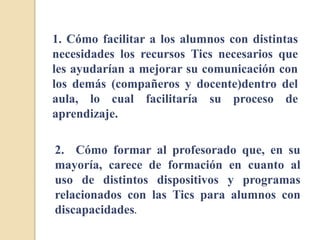 1. Cómo facilitar a los alumnos con distintas
necesidades los recursos Tics necesarios que
les ayudarían a mejorar su comunicación con
los demás (compañeros y docente)dentro del
aula, lo cual facilitaría su proceso de
aprendizaje.
2. Cómo formar al profesorado que, en su
mayoría, carece de formación en cuanto al
uso de distintos dispositivos y programas
relacionados con las Tics para alumnos con
discapacidades.
 