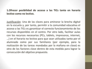  
1.Ofrecer posibilidad de acceso a las TICs tanto en horario
lectivo como no lectivo.
Justificación: Una de las claves para aminorar la brecha digital 
en la escuela y, por tanto, permitir a la comunidad educativa el 
acceso a las TICs es garantizar el correcto funcionamiento de los 
recursos disponibles en el centro. Por otro lado, facilitar aulas 
con los recursos necesarios (PCs, tablets, impresoras, internet,
…) en el horario no lectivo para que sean utilizados tanto por el 
alumnado  como  por  sus  familiares  (por  ejemplo,  para  la 
realización de las tareas mandadas por la mañana en clase) es 
otro de los factores clave dentro de esta medida para lograr la 
consecución del objetivo propuesto.
 