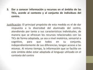3. Dar a conocer información y recursos en el ámbito de las
TICs, acorde al contexto y al conjunto de individuos del
centro.
Justificación: El principal propósito de esta medida es el de dar
respuesta a la diversidad del alumnado del centro,
atendiendo por tanto a sus características individuales, de
manera que se ofrezcan los recursos relacionados con las
TICs de forma adaptada, ya sea a nivel motórico, sensorial o
cognitivo, para que todos en su conjunto,
independientemente de sus diferencias, tengan acceso a las
mismas. Al mismo tiempo, la información que se facilite en
este ámbito debe estar adaptada al lenguaje utilizado en el
contexto del centro
 