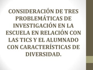 CONSIDERACIÓN DE TRES
PROBLEMÁTICAS DE
INVESTIGACIÓN EN LA
ESCUELA EN RELACIÓN CON
LAS TICS Y EL ALUMNADO
CON CARACTERÍSTICAS DE
DIVERSIDAD.
 