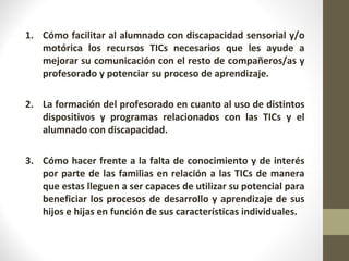 1. Cómo facilitar al alumnado con discapacidad sensorial y/o
motórica los recursos TICs necesarios que les ayude a
mejorar su comunicación con el resto de compañeros/as y
profesorado y potenciar su proceso de aprendizaje.
2. La formación del profesorado en cuanto al uso de distintos
dispositivos y programas relacionados con las TICs y el
alumnado con discapacidad.
3. Cómo hacer frente a la falta de conocimiento y de interés
por parte de las familias en relación a las TICs de manera
que estas lleguen a ser capaces de utilizar su potencial para
beneficiar los procesos de desarrollo y aprendizaje de sus
hijos e hijas en función de sus características individuales.
 