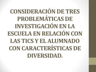 CONSIDERACIÓN DE TRES
PROBLEMÁTICAS DE
INVESTIGACIÓN EN LA
ESCUELA EN RELACIÓN CON
LAS TICS Y EL ALUMNADO
CON CARACTERÍSTICAS DE
DIVERSIDAD.
 