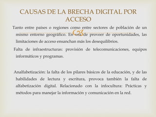 
Tanto entre países o regiones como entre sectores de población de un
mismo entorno geográfico. En vez de proveer de oportunidades, las
limitaciones de acceso ensanchan más los desequilibrios.
Falta de infraestructuras: provisión de telecomunicaciones, equipos
informáticos y programas.
Analfabetización: la falta de los pilares básicos de la educación, y de las
habilidades de lectura y escritura, provoca también la falta de
alfabetización digital. Relacionado con la infocultura: Prácticas y
métodos para manejar la información y comunicación en la red.
CAUSAS DE LA BRECHA DIGITAL POR
ACCESO
 