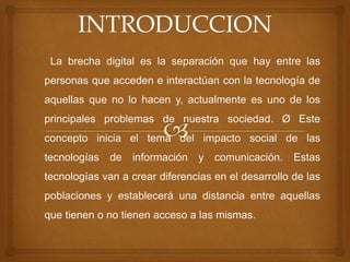 La brecha digital es la separación que hay entre las
personas que acceden e interactúan con la tecnología de
aquellas que no lo hacen y, actualmente es uno de los
principales problemas de nuestra sociedad. Ø Este
concepto inicia el tema del impacto social de las
tecnologías de información y comunicación. Estas
tecnologías van a crear diferencias en el desarrollo de las
poblaciones y establecerá una distancia entre aquellas
que tienen o no tienen acceso a las mismas.
 