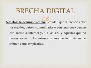 Nosotros la definimos como: Realidad que diferencia entre
los estados, países, comunidades o personas que cuentan
con acceso a Internet y/o a las TIC y aquellos que no
tienen acceso a las mismas y aunque lo tuvieran no
sabrían cómo emplearlas.
BRECHA DIGITAL
 