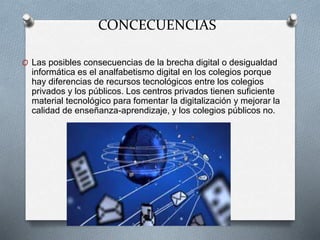 CONCECUENCIAS
O Las posibles consecuencias de la brecha digital o desigualdad
informática es el analfabetismo digital en los colegios porque
hay diferencias de recursos tecnológicos entre los colegios
privados y los públicos. Los centros privados tienen suficiente
material tecnológico para fomentar la digitalización y mejorar la
calidad de enseñanza-aprendizaje, y los colegios públicos no.
 