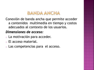 Conexión de banda ancha que permite acceder
a contenidos multimedia en tiempo y costos
adecuados al contexto de los usuarios.
Dimensiones de acceso:
o La motivación para acceder.
o El acceso material.
o Las competencias para el acceso.
 