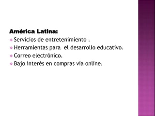 América Latina:
 Servicios de entretenimiento .
 Herramientas para el desarrollo educativo.
 Correo electrónico.
 Bajo interés en compras vía online.
 