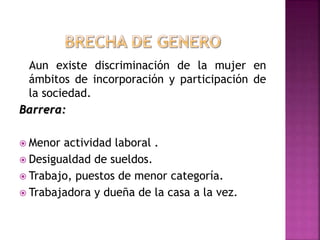 Aun existe discriminación de la mujer en
ámbitos de incorporación y participación de
la sociedad.
Barrera:
 Menor actividad laboral .
 Desigualdad de sueldos.
 Trabajo, puestos de menor categoría.
 Trabajadora y dueña de la casa a la vez.
 