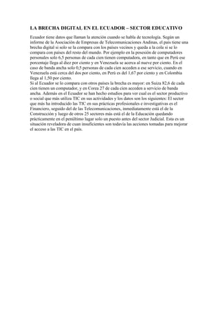 LA BRECHA DIGITAL EN EL ECUADOR – SECTOR EDUCATIVO
Ecuador tiene datos que llaman la atención cuando se habla de tecnología. Según un
informe de la Asociación de Empresas de Telecomunicaciones Andinas, el país tiene una
brecha digital si solo se la compara con los países vecinos y queda a la cola si se lo
compara con países del resto del mundo. Por ejemplo en la posesión de computadores
personales solo 6,5 personas de cada cien tienen computadora, en tanto que en Perú ese
porcentaje llega al diez por ciento y en Venezuela se acerca al nueve por ciento. En el
caso de banda ancha solo 0,5 personas de cada cien acceden a ese servicio, cuando en
Venezuela está cerca del dos por ciento, en Perú es del 1,67 por ciento y en Colombia
llega al 1,50 por ciento.
Si al Ecuador se lo compara con otros países la brecha es mayor: en Suiza 82,6 de cada
cien tienen un computador, y en Corea 27 de cada cien acceden a servicio de banda
ancha. Además en el Ecuador se han hecho estudios para ver cual es el sector productivo
o social que más utiliza TIC en sus actividades y los datos son los siguientes: El sector
que más ha introducido las TIC en sus prácticas profesionales e investigativas es el
Financiero, seguido del de las Telecomunicaciones, inmediatamente está el de la
Construcción y luego de otros 25 sectores más está el de la Educación quedando
prácticamente en el penúltimo lugar solo un puesto antes del sector Judicial. Esta es un
situación reveladora de cuan insuficientes son todavía las acciones tomadas para mejorar
el acceso a las TIC en el país.
 