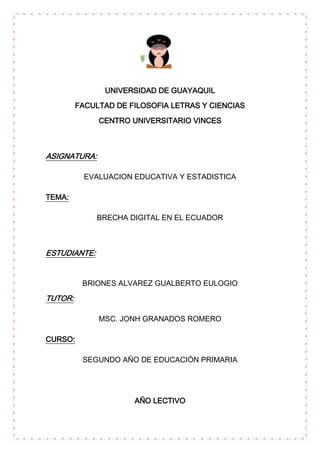 UNIVERSIDAD DE GUAYAQUIL
         FACULTAD DE FILOSOFIA LETRAS Y CIENCIAS
              CENTRO UNIVERSITARIO VINCES



ASIGNATURA:

           EVALUACION EDUCATIVA Y ESTADISTICA

TEMA:

              BRECHA DIGITAL EN EL ECUADOR



ESTUDIANTE:


          BRIONES ALVAREZ GUALBERTO EULOGIO

TUTOR:

              MSC. JONH GRANADOS ROMERO

CURSO:

          SEGUNDO AÑO DE EDUCACIÓN PRIMARIA




                      AÑO LECTIVO
 