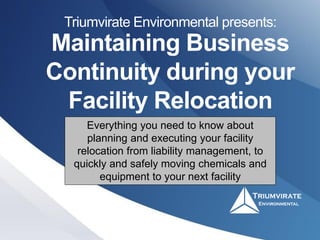 Maintaining Business
Continuity during your
Facility Relocation
Triumvirate Environmental presents:
Everything you need to know about
planning and executing your facility
relocation from liability management, to
quickly and safely moving chemicals and
equipment to your next facility
 