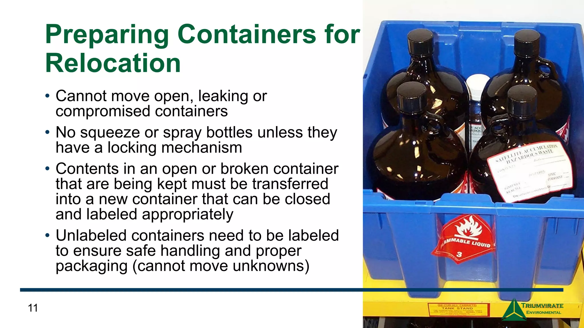 Preparing Containers for
Relocation
• Cannot move open, leaking or
compromised containers
• No squeeze or spray bottles unless they
have a locking mechanism
• Contents in an open or broken container
that are being kept must be transferred
into a new container that can be closed
and labeled appropriately
• Unlabeled containers need to be labeled
to ensure safe handling and proper
packaging (cannot move unknowns)
11
 