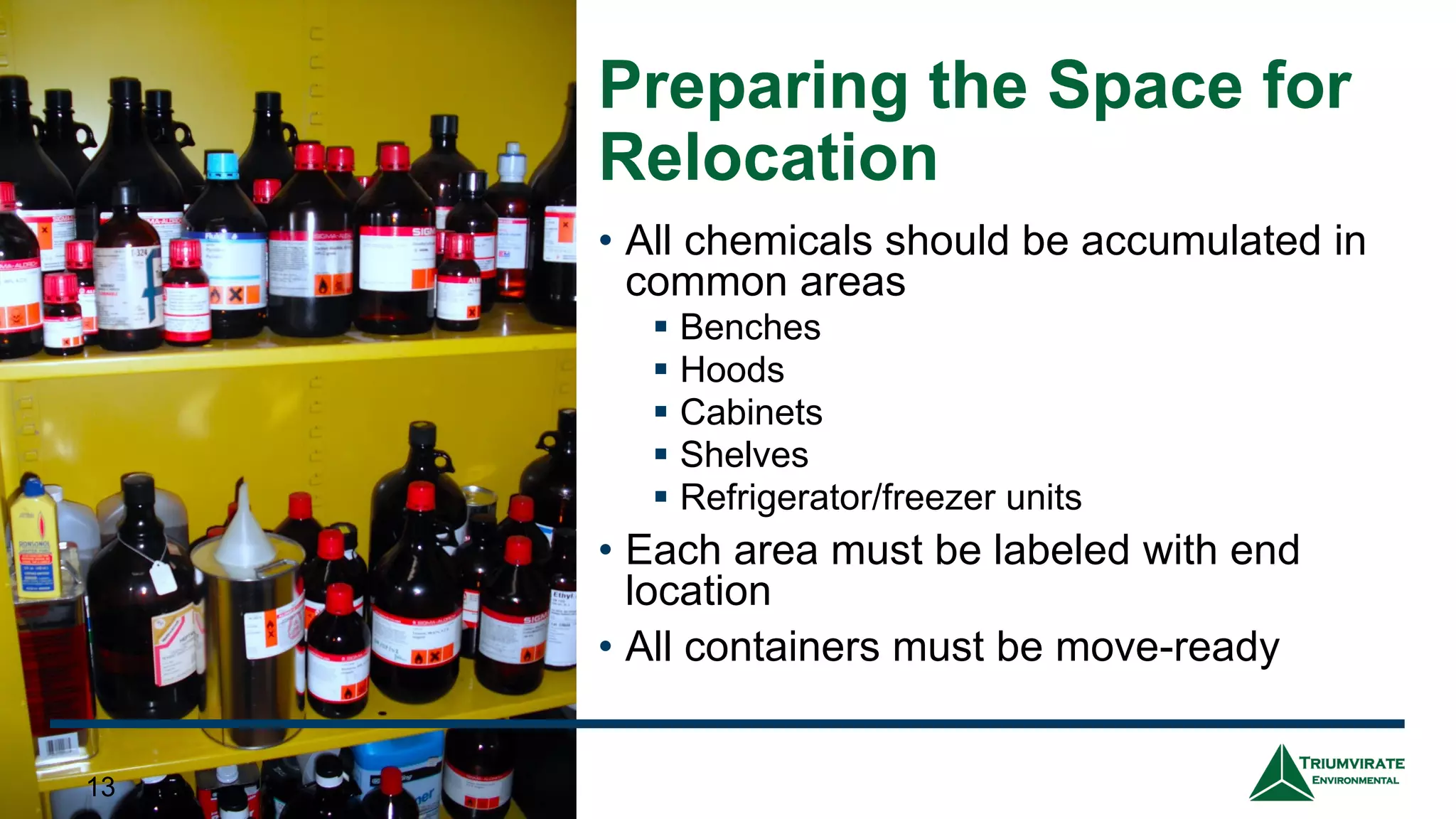 Preparing the Space for
Relocation
• All chemicals should be accumulated in
common areas
▪ Benches
▪ Hoods
▪ Cabinets
▪ Shelves
▪ Refrigerator/freezer units
• Each area must be labeled with end
location
• All containers must be move-ready
13
13
 