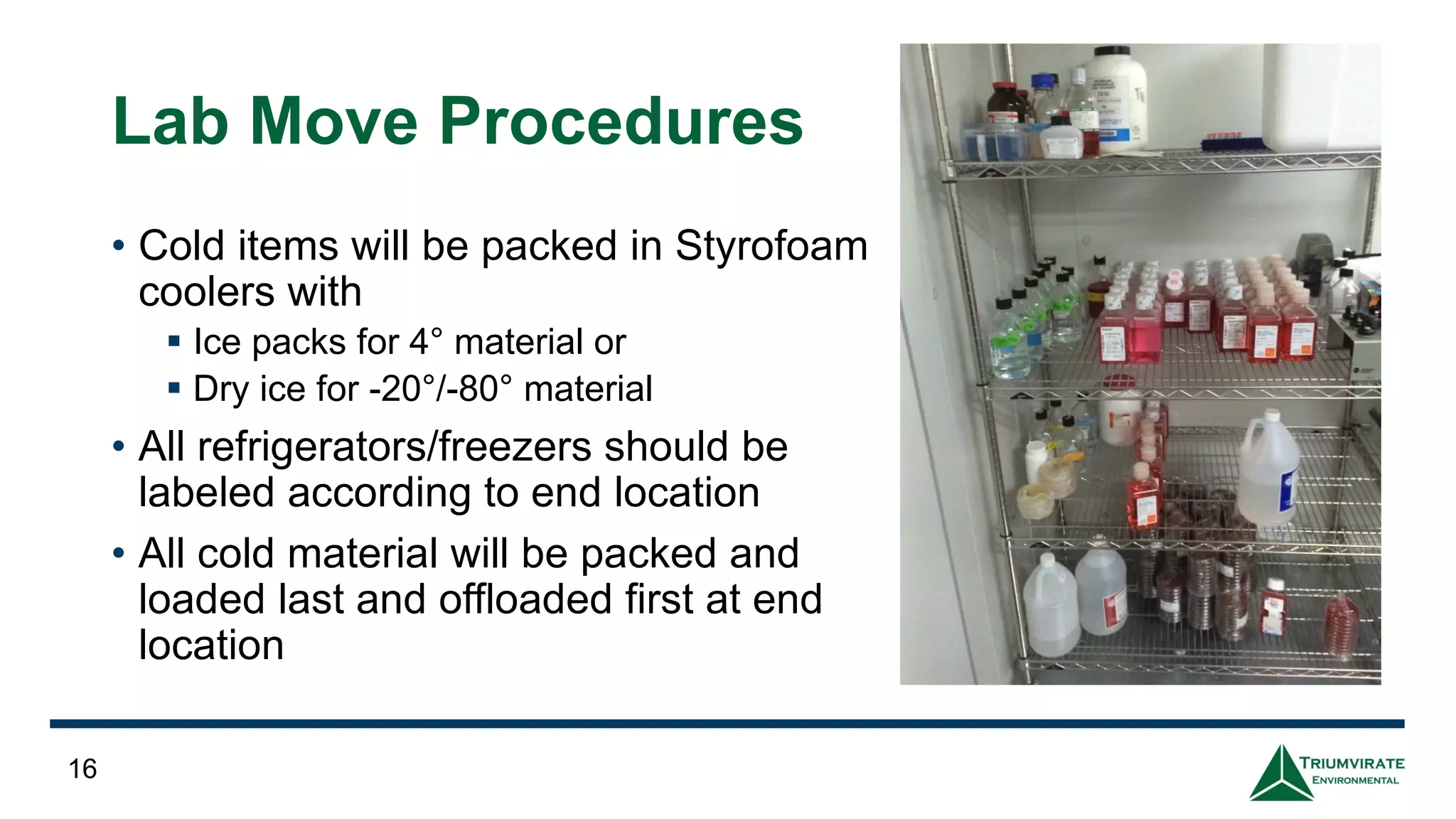 Lab Move Procedures
• Cold items will be packed in Styrofoam
coolers with
▪ Ice packs for 4° material or
▪ Dry ice for -20°/-80° material
• All refrigerators/freezers should be
labeled according to end location
• All cold material will be packed and
loaded last and offloaded first at end
location
16
 