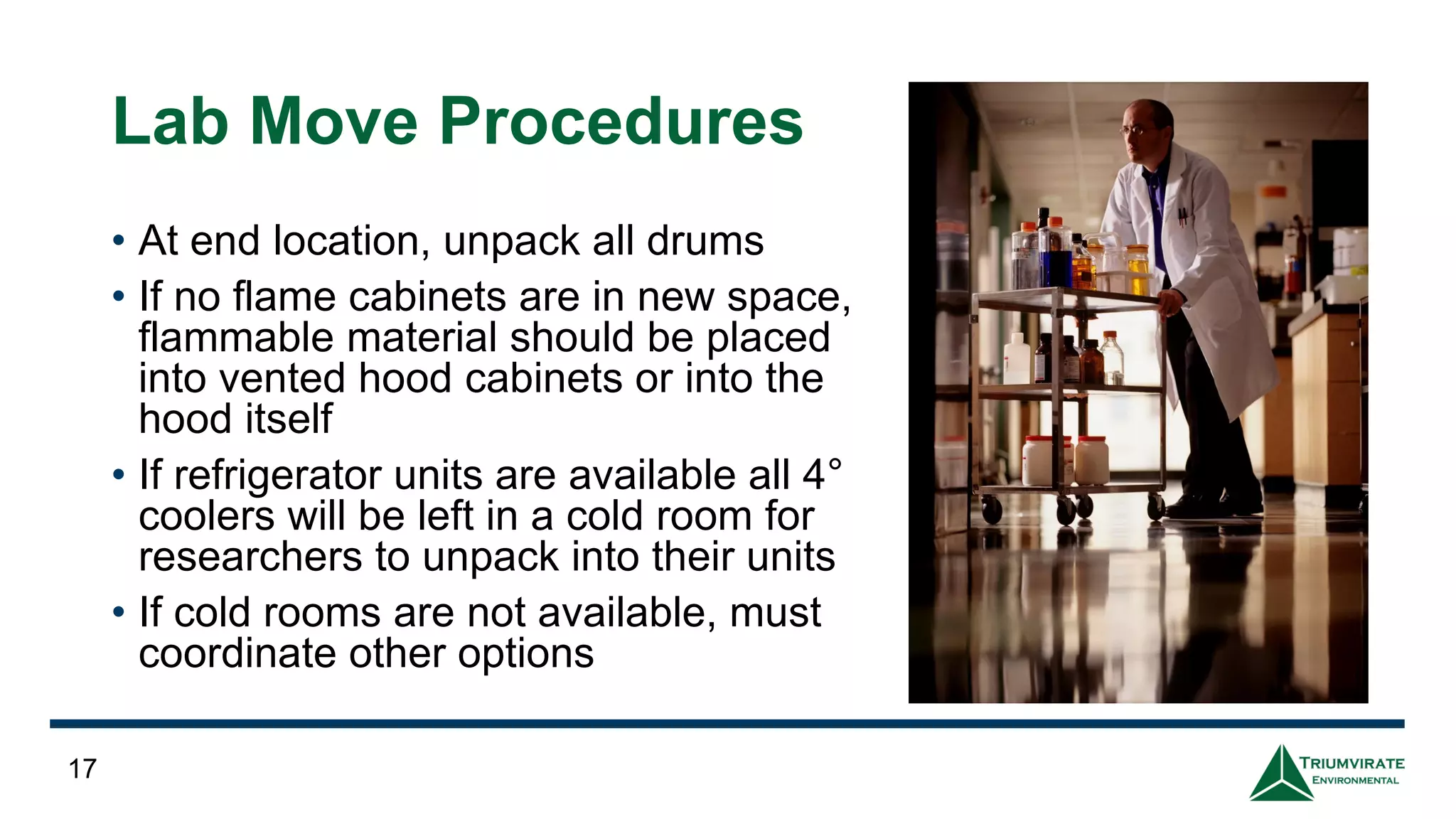 Lab Move Procedures
• At end location, unpack all drums
• If no flame cabinets are in new space,
flammable material should be placed
into vented hood cabinets or into the
hood itself
• If refrigerator units are available all 4°
coolers will be left in a cold room for
researchers to unpack into their units
• If cold rooms are not available, must
coordinate other options
17
 