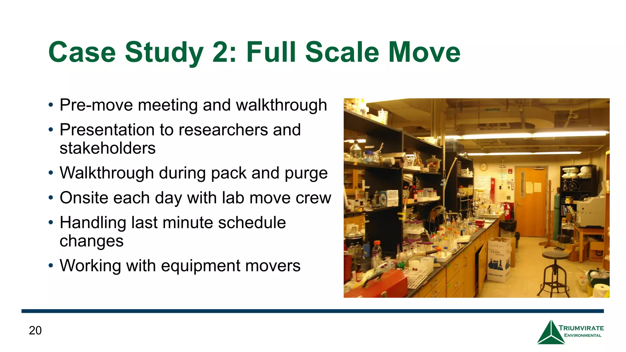 Case Study 2: Full Scale Move
• Pre-move meeting and walkthrough
• Presentation to researchers and
stakeholders
• Walkthrough during pack and purge
• Onsite each day with lab move crew
• Handling last minute schedule
changes
• Working with equipment movers
20
 