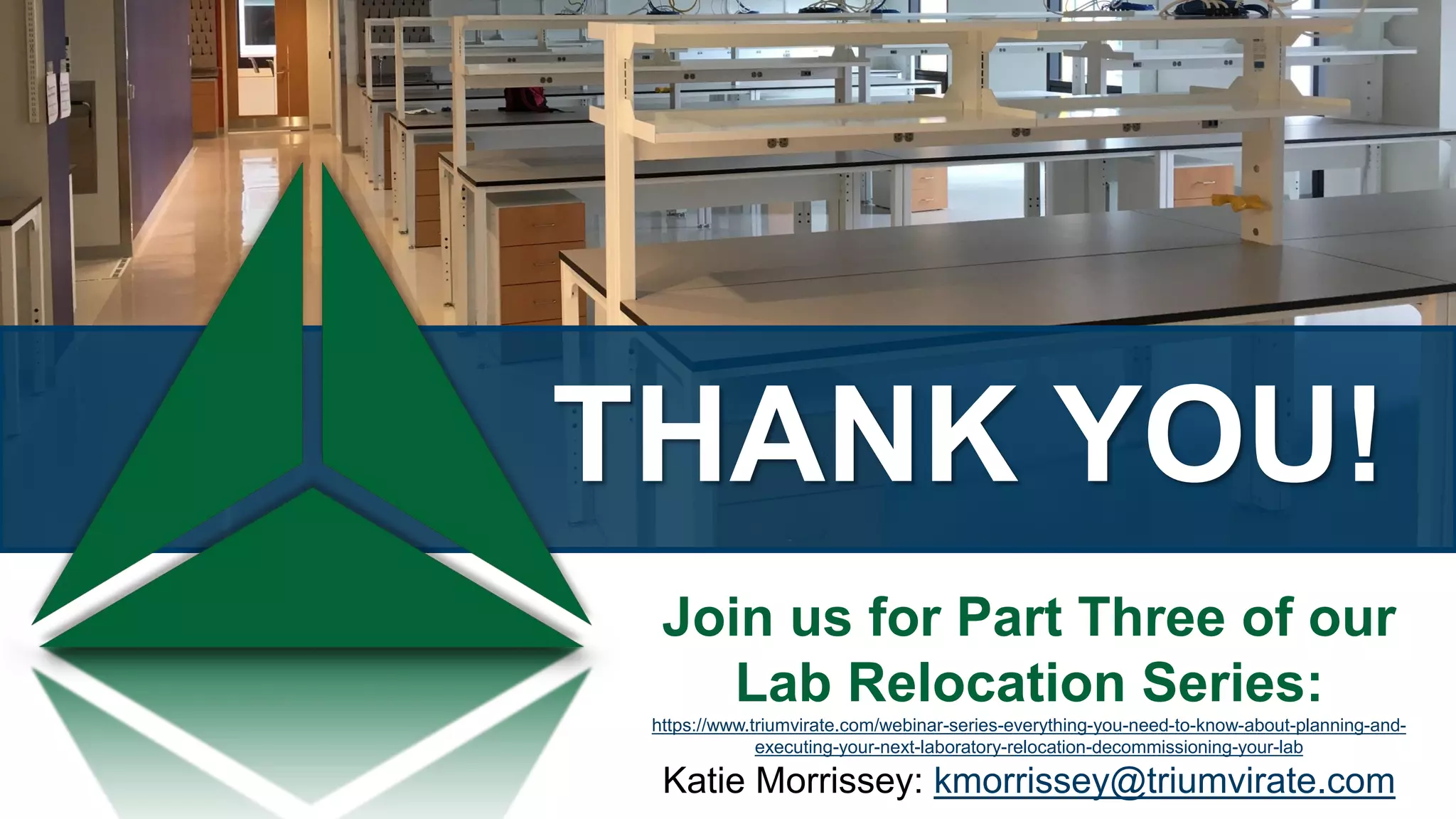 THANK YOU!
Join us for Part Three of our
Lab Relocation Series:
https://www.triumvirate.com/webinar-series-everything-you-need-to-know-about-planning-and-
executing-your-next-laboratory-relocation-decommissioning-your-lab
Katie Morrissey: kmorrissey@triumvirate.com
 