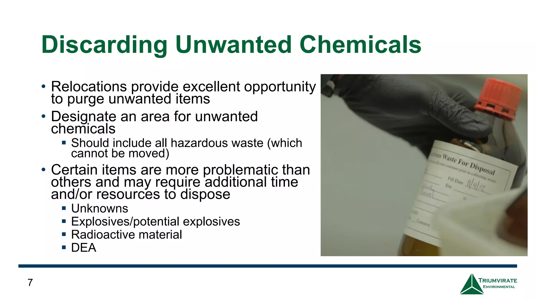 Discarding Unwanted Chemicals
• Relocations provide excellent opportunity
to purge unwanted items
• Designate an area for unwanted
chemicals
▪ Should include all hazardous waste (which
cannot be moved)
• Certain items are more problematic than
others and may require additional time
and/or resources to dispose
▪ Unknowns
▪ Explosives/potential explosives
▪ Radioactive material
▪ DEA
7
 