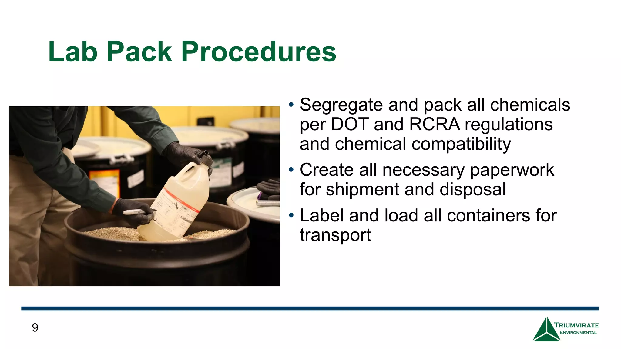 Lab Pack Procedures
• Segregate and pack all chemicals
per DOT and RCRA regulations
and chemical compatibility
• Create all necessary paperwork
for shipment and disposal
• Label and load all containers for
transport
9
 