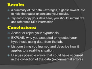 Results
   a summary of the data - averages, highest, lowest..etc
    to help the reader understand your results.
   Try not to copy your data here, you should summarize
    and reference KEY information
Conclusions:
   Accept or reject your hypothesis.
   EXPLAIN why you accepted or rejected your
    hypothesis using data from the lab.
   List one thing you learned and describe how it
    applies to a real-life situation.
   Discuss possible errors that could have occurred
    in the collection of the data (experimental errors)
 