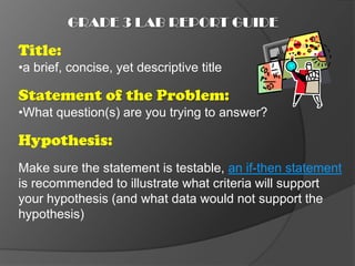 GRADE 3 LAB REPORT GUIDE

Title:
•a brief, concise, yet descriptive title

Statement of the Problem:
•What question(s) are you trying to answer?

Hypothesis:
Make sure the statement is testable, an if-then statement
is recommended to illustrate what criteria will support
your hypothesis (and what data would not support the
hypothesis)
 