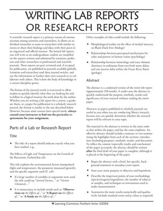 WRITING LAB REPORTS
OR RESEARCH REPORTS
•
•
•
•
•
•
Learning Commons Fastfacts Series ©2004
A scientiﬁc research report is a primary means of commu-
nication among scientists and researchers. It allows an in-
dividual researcher or team or researchers with similar in-
terests to share their ﬁndings and ideas with their peers in
an organized and oﬃcial manner. The formal lab reports
you will write as an undergraduate student are modelled
on the reports written and submitted by scientists, profes-
sors and other researchers to professional and scientiﬁc
journals. These reports are peer reviewed and, if accepted
for publication, are published in journals available globally.
Scientists and researchers read these journal articles, and
use the information to further their own research or to col-
laborate with others. This is how the body of knowledge in
a certain discipline grows.
The format of the journal article is structured to allow
readers to quickly identify what they are looking for and
to follow in a logical manner the work done by the author.
Whether you are writing a lab report for a course, a gradu-
ate thesis, or a paper for publication in a scholarly research
journal, the format is similar to the one described below.
However, because some courses have special needs, always
consult your instructor to ﬁnd out the particular re-
quirements for your assignment.
Parts of a Lab or Research Report
Title
The title of a report should indicate exactly what you
have studied. e.g.,
The Eﬀects of Light and Temperature on the Growth of
the Bacterium, Escherichia coli.
This title explains the environmental factors manipulated
(light and temperature), the parameter measured (growth),
and the speciﬁc organism used (E. coli).
If a large number of variables or organisms were used,
the title could say “Several Factors...” or “Various
Chemicals....”
It is unnecessary to include words such as “Observa-
tions on the Eﬀects of...” or “A Report on the Eﬀects
of...” or “A Study on the Eﬀects of....”
Other examples of titles could include the following:
Morphological studies on the eﬀect of methyl mercury
on Black Duck liver (biology)
Relationships between perceptual mechanisms for
color and pattern in human vision (psychology)
Relationship between mineralogy and trace element
chemistry in sediments from two fresh water deltas
and one marine delta within the Fraser River Basin
(geology)
Abstract
The abstract is a condensed version of the entire lab report
(approximately 250 words). A reader uses the abstract to
quickly understand the purpose, methods, results and
signiﬁcance of your research without reading the entire
paper.
Abstracts or papers published in scholarly journals are
useful to you when you are conducting library research,
because you can quickly determine whether the research
report will be relevant to your topic.
The material in the abstract is written in the same order
as that within the paper, and has the same emphasis. An
eﬀective abstract should include a sentence or two summa-
rizing the highlights from each of the sections: introduc-
tion (including purpose), methods, results, and discussion.
To reﬂect the content (especially results and conclusions)
of the paper accurately, the abstract should be written
after the ﬁnal draft of your paper is complete, although it
is placed at the beginning of the paper.
Begin the abstract with a brief, but speciﬁc, back-
ground statement to introduce your report.
State your main purpose or objective and hypothesis.
Describe the important points of your methodology
(species/reagents/ingredients, the number of subjects
or samples, and techniques or instruments used to
make measurements).
Summarize the main results numerically and qualita-
tively (include standard errors and p values as required)
•
•
•
•
 