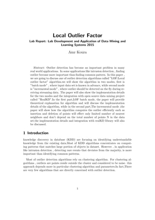 Local Outlier Factor
Lab Report: Lab Development and Application of Data Mining and
Learning Systems 2015
Amr Koura
Abstract: Outlier detection has become an important problem in many
real world applications. In some applications like intrusion detection , ﬁnding
outlier become more important than ﬁnding common pattern. In this paper ,
we are going to discuss one of outlier detection algorithms called ”LOF:Local
outlier factor” algorithm.we will show the algorithm in two modes, ﬁrst is
”batch mode” , where input data set is known in advance, while second mode
is ”incremental mode” , where outlier should be detected on the ﬂy during re-
ceiving streaming data. The paper will also show the implementation details
for the two modes and the integration with open source data mining project
called ”RealKD”.In the ﬁrst part,LOF batch mode, the paper will provide
theoretical explanation for algorithm and will discuss the implementation
details of the algorithm, while in the second part,The incremental mode ,the
paper will show how the algorithm computes the outlier eﬃciently such as
insertion and deletion of points will eﬀect only limited number of nearest
neighbors and don’t depend on the total number of points N in the data
set.the implementation details and integration with realKD library will also
be discussed.
1 Introduction
knowledge discovery in database (KDD) are focusing on identifying understandable
knowledge from the existing data.Most of KDD algorithms concentrates on comput-
ing patterns that matches large portion of objects in dataset. However , in application
like intrusion detection , detecting rare events that deviates from the majority, is more
important than identifying common patterns.
Most of outlier detection algorithms rely on clustering algorithm. For clustering al-
gorithms , outliers are points reside outside the cluster and considered to be noise. this
approach depends more in particular clustering algorithm and parameters.In fact,There
are very few algorithms that are directly concerned with outlier detection.
1
 
