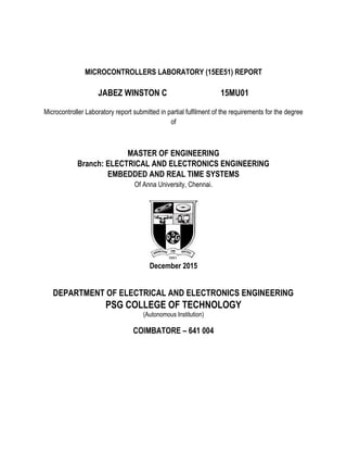 MICROCONTROLLERS LABORATORY (15EE51) REPORT
JABEZ WINSTON C 15MU01
Microcontroller Laboratory report submitted in partial fulfilment of the requirements for the degree
of
MASTER OF ENGINEERING
Branch: ELECTRICAL AND ELECTRONICS ENGINEERING
EMBEDDED AND REAL TIME SYSTEMS
Of Anna University, Chennai.
December 2015
DEPARTMENT OF ELECTRICAL AND ELECTRONICS ENGINEERING
PSG COLLEGE OF TECHNOLOGY
(Autonomous Institution)
COIMBATORE – 641 004
 
