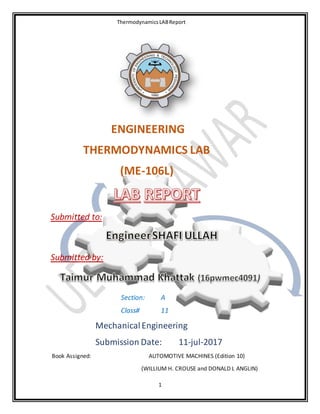 ThermodynamicsLABReport
1
ENGINEERING
THERMODYNAMICS LAB
(ME-106L)
Submitted to:
Submitted by:
Section: A
Class# 11
MechanicalEngineering
Submission Date: 11-jul-2017
Book Assigned: AUTOMOTIVE MACHINES (Edition 10)
(WILLIUM H. CROUSE and DONALD L ANGLIN)
 