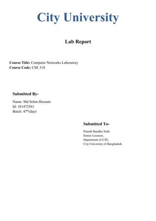 City University
Lab Report
Course Title: Computer Networks Laboratory
Course Code: CSE 318
Submitted By-
Name: Md Selim Hossain
Id: 181472561
Batch: 47th
(day)
Submitted To-
Pranab Bandhu Nath
Senior Lecturer,
Department of CSE,
City University of Bangladesh.
 