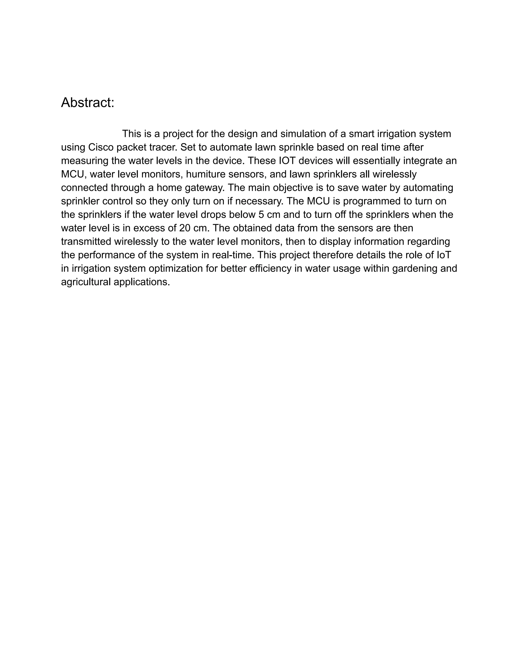 Abstract:
This is a project for the design and simulation of a smart irrigation system
using Cisco packet tracer. Set to automate lawn sprinkle based on real time after
measuring the water levels in the device. These IOT devices will essentially integrate an
MCU, water level monitors, humiture sensors, and lawn sprinklers all wirelessly
connected through a home gateway. The main objective is to save water by automating
sprinkler control so they only turn on if necessary. The MCU is programmed to turn on
the sprinklers if the water level drops below 5 cm and to turn off the sprinklers when the
water level is in excess of 20 cm. The obtained data from the sensors are then
transmitted wirelessly to the water level monitors, then to display information regarding
the performance of the system in real-time. This project therefore details the role of IoT
in irrigation system optimization for better efficiency in water usage within gardening and
agricultural applications.
 